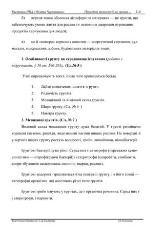Виставка ППД «Освіта Черкащини» Проектні технології на уроках…
Золотоніська гімназія ім. С.Д. Скляренка І.А. Кононець
210
б) верхня тонка оболонка літосфери на материках — це грунти, що
забезпечують умови життя для рослин і є основним джерелом отримання
продуктів харчування для людей;
в) це й «комора» корисних копалин — енергетичної сировини, руд
металів, мінеральних добрив, будівельних матеріалів тощо.
2. Особливості грунту як середовища існування (робота з
підручником, § 58 ст. 290-291). (Сл.№ 5 )
Учні опрацьовують текст, після чого проводиться бесіда.
1. Дайте визначення поняття «грунт».
2. Родючість грунтів.
3. Механічний та хімічний склад ґрунтів.
4. Шари ґрунту. (Сл. № 6 )
5. Повітря грунту.
3. Мешканці грунтів. (Сл. № 7 )
Видовий склад мешканців грунту дуже багатий. У грунті розміщено
кореневі системи, ризоїди, видозмінені пагони вищих рослин. На поверхні й
у верхніх шарах грунту ростуть водорості, гриби, лишайники, ціанобактерії.
Ґрунтові бактерії дуже різні. Серед них є автотрофи (переважно хемо-
синтетики — нітрофіксуючі бактерії) і гетеротрофи (сапрофіти, симбіонти,
спори збудників захворювань людини, тварин, рослин).
Ґрунтові водорості трапляються й на поверхні ґрунту, і в його товщі —
автотрофні організми, які населяють різні типи ґрунтів.
Ґрунтові гриби існують у грунтах, де є органічна речовина. Серед них є
і сапротрофи, і паразити.
 