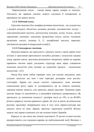 Виставка ППД «Освіта Черкащини» Проектні технології на уроках…
Золотоніська гімназія ім. С.Д. Скляренка І.А. Кононець
22
Паразитування омели – типове явище парків, скверів та лісосмуг.
Лісосмуги, які заражені омелою, можуть слугувати її поширенням за
принципом так званих мостів.
1.1.4. Хімічний склад.
З рослини виділена біла аморфна речовина віскотоксин, що складається
з великої кількості біологічно активних речовин: азотовмістних сполук –
гама-аміномасляної кислоти, ацетилхоліну (пагони), холіну (плоди, листя);
терпеноїдів; сапонінів; алкалоїдів; флавоноїдів (листя, квіти); гістамінів;
органічних кислот; вітаміну Е, С, аскорбінової кислоти, каротину,
смолянистих речовин й мінеральний солей[1].
1.1.5. Господарське значення.
Науковці виявили, що присутність і рясність омели у кроні дерева тісно
зв’язані зі зростанням ефективності колообігу речовин у екосистемі завдяки
опаду мертвої омели; зростання різноманіття мікоризних грибів на коренях
заражених омелою дерев; ускладнює структуру крон дерев, створюючи
додаткові екологічні ніші; впливає на сукцесійні процеси – відновлення
екосистеми…[21]
Омела біла являє собою справжнє лихо для зелених насаджень, вона
успішно захоплює все нові і нові території, розширює коло рослин-
господарів. Дерева від омели помітно страждають, вона викликає
сповільнення росту дерев, їх суховершиність аж до повного всихання,
деревина втрачає міцність, стає крихкою, дерево трухлявіє. Ураження дерев
омелою знижує їх довговічність, а ландшафти втрачають декоративність. Це
призводить до зменшення кількості і розмірів листя на 18% та на 40-60%
річного приросту пагонів ураженого дерева. До того ж омела, як вічнозелена
рослина, продовжує випаровувати воду й тоді, коли дерево-господар вже
скинуло листя на зиму. Дерево, зрештою, передчасно гине[19]. Велику
загрозу такі дерева становлять під час сильних вітрів і буревіїв.
Корисне те, що омела має цілющі властивості. Її листки та кінці пагонів
використовують для лікування наривів, як знеболювальний засіб. Витяжка з
 
