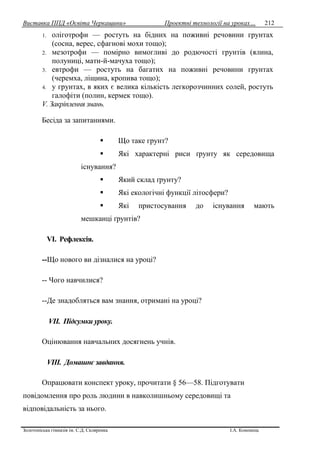 Виставка ППД «Освіта Черкащини» Проектні технології на уроках…
Золотоніська гімназія ім. С.Д. Скляренка І.А. Кононець
212
1. оліготрофи — ростуть на бідних на поживні речовини грунтах
(сосна, верес, сфагнові мохи тощо);
2. мезотрофи — помірно вимогливі до родючості грунтів (ялина,
полуниці, мати-й-мачуха тощо);
3. евтрофи — ростуть на багатих на поживні речовини грунтах
(черемха, ліщина, кропива тощо);
4. у грунтах, в яких є велика кількість легкорозчинних солей, ростуть
галофіти (полин, кермек тощо).
V. Закріплення знань.
Бесіда за запитаннями.
 Що таке грунт?
 Які характерні риси ґрунту як середовища
існування?
 Який склад ґрунту?
 Які екологічні функції літосфери?
 Які пристосування до існування мають
мешканці ґрунтів?
VІ. Рефлексія.
--Що нового ви дізналися на уроці?
-- Чого навчилися?
--Де знадобляться вам знання, отримані на уроці?
VІІ. Підсумки уроку.
Оцінювання навчальних досягнень учнів.
VІІІ. Домашнє завдання.
Опрацювати конспект уроку, прочитати § 56—58. Підготувати
повідомлення про роль людини в навколишньому середовищі та
відповідальність за нього.
 