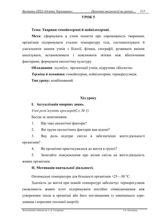 Виставка ППД «Освіта Черкащини» Проектні технології на уроках…
Золотоніська гімназія ім. С.Д. Скляренка І.А. Кононець
213
УРОК 5
Тема: Тварини гомойотермні й пойкілотермні.
Мета: сформувати в учнів поняття про спроможність тваринних
організмів підтримувати сталою температуру тіла, систематизувати й
узагальнити знання учнів з білогії, фізики, географії; розвивати вміння
аналізувати, встановлювати i пояснювати зв'язки між абіотичними
факторами, формувати екологічну культуру.
Обладнання: ноутбук, презентації учнів, підручник «Біологія»
Терміни й поняття: гомойотерми, пойкілотерми, терморегуляція.
Тип уроку: комбінований.
Xiд уроку
I. Актуалізація опорних знань.
Учні розв’язують кросворд(Сл. № 1)
Бесіда за запитаннями.
1. Що таке екологічні фактори?
2. Які групи екологічних факторів вам відомi?
3. Яку роль відіграє світло в забезпеченні життєдіяльності
opгaнiзмiв?
4. Як організми пристосувалися до життя в грунті?
5. Зачитайте повідомлення про вплив світла на життєдіяльність
живих opгaнiзмiв.
II. Мотивація навчальної діяльності.
Оптимальні температури для більшості організмів +25—30 °С.
Здатність до життя при певній температурі забезпечує терморегуляція
(можливість живих icтот підтримувати постійне співвідношення між
утворенням тепла в організмі або його поглинанням iз зовнішнього сере-
довища i втратами теплової енергії).
 