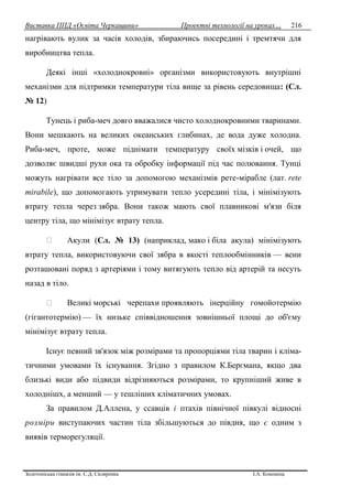 Виставка ППД «Освіта Черкащини» Проектні технології на уроках…
Золотоніська гімназія ім. С.Д. Скляренка І.А. Кононець
216
нагрівають вулик за часів холодів, збираючись посередині і тремтячи для
виробництва тепла.
Деякі інші «холоднокровні» організми використовують внутрішні
механізми для підтримки температури тіла вище за рівень середовища: (Сл.
№ 12)
Тунець і риба-меч довго вважалися чисто холоднокровними тваринами.
Вони мешкають на великих океанських глибинах, де вода дуже холодна.
Риба-меч, проте, може піднімати температуру своїх мізків і очей, що
дозволяє швидші рухи ока та обробку інформації під час полювання. Тунці
можуть нагрівати все тіло за допомогою механізмів рете-мірабле (лат. rete
mirabile), що допомогають утримувати тепло усередині тіла, і мінімізують
втрату тепла через зябра. Вони також мають свої плавникові м'язи біля
центру тіла, що мінімізує втрату тепла.
Акули (Сл. № 13) (наприклад, мако і біла акула) мінімізують
втрату тепла, використовуючи свої зябра в якості теплообмінників — вени
розташовані поряд з артеріями і тому витягують тепло від артерій та несуть
назад в тіло.
Великі морські черепахи проявляють інерційну гомойотермію
(гігантотермію) — їх низьке співвідношення зовнішньої площі до об'єму
мінімізує втрату тепла.
Існує певний зв'язок між розмірами та пропорціями тіла тварин i кліма-
тичними умовами їx існування. Згідно з правилом К.Бергмана, якщо два
близькі види або підвиди відрізняються розмірами, то крупніший живе в
холоднішх, а менший — у тешліших кліматичних умовах.
За правилом Д.Аллена, у ссавців i птaxiв північної півкулі відносні
poзміри виступаючих частин тіла збільшуються до півдня, що є одним з
виявів терморегуляції.
 