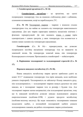 Виставка ППД «Освіта Черкащини» Проектні технології на уроках…
Золотоніська гімназія ім. С.Д. Скляренка І.А. Кононець
217
3. Гомойотермні організми (Сл. № 14)
Гомойотермні організми — це організми, що здатні
підтримувати температуру тіла на відносно стабільному рівні з добовими,
сезонними коливаннями, котрі не перебільшують 2°С.
(Сл. № 15) Теплокровні тварини - тварини з відносно сталою
температурою тіла, що майже не залежить від температури навколишнього
середовища. Для цих тварин характерна наявність механізмів хімічних і
фізичних терморегуляцій. До них належать птахи і ссавці (крім
однопрохідних і деяких гризунів, у яких температура тіла коливається в
певних межах залежно від температури середовища).
Гомойотермія (Сл. № 16)— терморегуляція, що дозволяє
підтримувати постійну внутрішню температуру тіла не зважаючи на
зовнішній вплив. Ця температура зазвичай вища, ніж температура
безпосереднього оточення. Протилежність гомойотермії — пойкілотермія.
4. Порівняння теплокровної та холоднокровної стратегій (Сл. №
17)
Переваги швидкого метаболізму (Сл № 18).
Повна швидкість метаболізму тварин зростає приблизно удвічі на
кожні 10 C° підвищення температури тіла (крім випадків, коли необхідно
уникати гіпертермії). Теплокровність не забезпечує більшу швидкість руху,
ніж холоднокровність — холоднокровні тварини можуть рухатися так само
швидко, як і теплокровні тварини того ж розміру і будови тіла. Але
теплокровні тварини значно витриваліші, ніж холоднокровні організми, тому
що їх швидший метаболізм дозволяє швидко відновлювати джерела
енергопостачання (особливо АТФ) і усувати продукти метаболізму
(особливо молочну кислоту). Це надає можливість теплокровним хижакам
наздоганяти здобич, а потенційній теплокровній здобичі уникати
холоднокровних хижаків, що робить теплокровних тварин успішнішими.
 