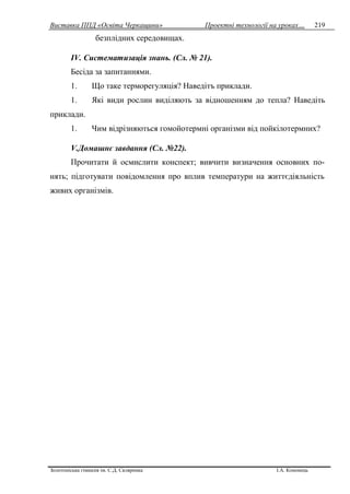 Виставка ППД «Освіта Черкащини» Проектні технології на уроках…
Золотоніська гімназія ім. С.Д. Скляренка І.А. Кононець
219
безплідних середовищах.
IV. Систематизація знань. (Сл. № 21).
Бесіда за запитаннями.
1. Що таке терморегуляція? Наведітъ приклади.
1. Які види рослин виділяють за відношенням до тепла? Наведіть
приклади.
1. Чим відрізняються гомойотермні організми від пойкілотермних?
V.Домашнє завдання (Сл. №22).
Прочитати й осмислити конспект; вивчити визначення основних по-
нять; підготувати повідомлення про вплив температури на життєдіяльність
живих opгaнiзмiв.
 