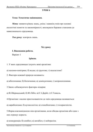 Виставка ППД «Освіта Черкащини» Проектні технології на уроках…
Золотоніська гімназія ім. С.Д. Скляренка І.А. Кононець
220
УРОК 6
Тема: Тематичне оцінювання.
Мета: виявити рівень знань, умінь і навиків учнів про основні
екологічні поняття та закономірності; виховувати бережне ставлення до
навколишнього середовища.
Тип уроку: контроль знань.
Xiд уроку
I. Виконання роботи.
Варіант 1
1рівень
1. У яких середовищах існують живі організми:
а) наземно-повітряне; б) водне; в) грунтове; г) екосистеми?
2. Фактори неживої природи називають:
а) абіотичними; б) біотичними; в) домінуючими; г) антропогенними.
3.Закон «обмежуючого фактора» відкрив:
а) В.І.Вернадський; б) Ю.Лiбix; в) С.І.Дерій; г) Є.Геккель.
4.Організми з малою пристосованістю до змін середовища називаються:
а) еврибіонтами; б) аутекологією; в) стенобіонтами; г) толерантністю.
5.Форма взаємовідносин мiж організмами, коли обидва організми або один з
них отримує користь:
а) конкуренція; б) симбіоз; в) антабіоз; г) нейтралізм.
 