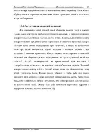 Виставка ППД «Освіта Черкащини» Проектні технології на уроках…
Золотоніська гімназія ім. С.Д. Скляренка І.А. Кононець
23
омели знижує артеріальний тиск і позитивно впливає на роботу серця. Отже,
обрізку омели в паркових насадженнях можна проводити разом з заготівлею
лікарської сировини.
1.1.6. Застосування в народній медицині.
Для лікарських цілей пізньої осені збирають молоді гілки з листям.
Плоди омели отруйні та особливо небезпечні для дітей. У народній медицині
використовуються молоді гілочки, листя, ягоди. З лікувальною метою омелу
використовували ще древні греки та римляни. У медичній практиці відвар з
молодих гілок омели застосовують при гіпертонії, а також як тонізуючий
засіб при атонії кишечника; рідкий екстракт з молодих листків - при
легеневих і носових кровотечах. Омела широко застосовується в народній
медицині для лікування різних захворювань: як проти судомний засіб при
епілепсії, істерії, запамороченні, як кровоспинний при маткових і
гемороїдальних кровотечах, як зовнішнє для пом'якшення наривів. Зазвичай
використовують омелу з беріз. Водний відвар п'ють при підвищеному тиску
крові, головному болю. Відвар омели, зібраної з граба, дуба або сосни,
вживають при хворобах серця, нервових захворюваннях, астмі, ревматизмі,
раку, при туберкульозі легень і пухлинах, при довготривалих менструаціях і
як глистогінний засіб. Омелу білу слід приймати короткими курсами з
перервами, тому що рослина токсична[22].
 
