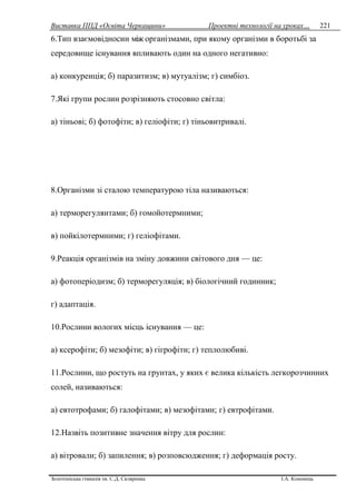 Виставка ППД «Освіта Черкащини» Проектні технології на уроках…
Золотоніська гімназія ім. С.Д. Скляренка І.А. Кононець
221
6.Тип взаємовідносин між організмами, при якому організми в боротьбі за
середовище існування впливають один на одного негативно:
а) конкуренція; б) паразитизм; в) мутуалізм; г) симбіоз.
7.Які групи рослин розрізняють стосовно світла:
a) тіньовi; б) фотофіти; в) геліофіти; г) тіньовитривалі.
8.Організми зi сталою температурою тіла називаються:
а) терморегулянтами; б) гомойотермними;
в) пойкілотермними; г) геліофітами.
9.Реакція організмів на зміну довжини світового дня — це:
а) фотоперіодизм; б) терморегуляція; в) біологічний годинник;
г) адаптація.
10.Рослини вологих місць існування — це:
а) ксерофіти; б) мезофіти; в) гігрофіти; г) теплолюбиві.
11.Рослини, що ростуть на грунтах, у яких є велика кількість легкорозчинних
солей, називаються:
а) евтотрофами; б) галофітами; в) мезофітами; г) евтрофітами.
12.Назвіть позитивне значення вітру для рослин:
а) вітровали; б) запилення; в) розповсюдження; г) деформація росту.
 