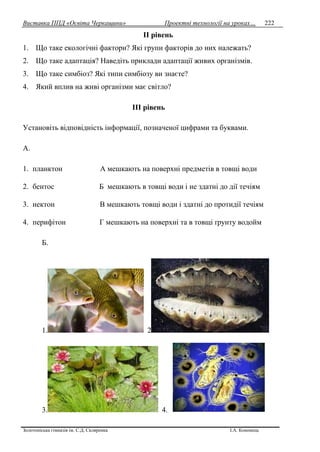 Виставка ППД «Освіта Черкащини» Проектні технології на уроках…
Золотоніська гімназія ім. С.Д. Скляренка І.А. Кононець
222
II piвeнь
1. Що таке екологічні фактори? Які групи факторів до них належать?
2. Що таке адаптація? Наведіть приклади адаптації живих організмів.
3. Що таке симбіоз? Які типи симбіозу ви знаєте?
4. Який вплив на живі організми має світло?
ІІІ рівень
Установіть відповідність інформації, позначеної цифрами та буквами.
А.
1. планктон А мешкають на поверхні предметів в товщі води
2. бентос Б мешкають в товщі води і не здатні до дії течіям
3. нектон В мешкають товщі води і здатні до протидії течіям
4. перифітон Г мешкають на поверхні та в товщі ґрунту водойм
Б.
1. 2
3. 4.
 