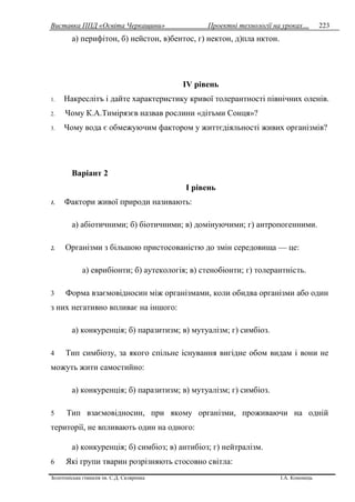 Виставка ППД «Освіта Черкащини» Проектні технології на уроках…
Золотоніська гімназія ім. С.Д. Скляренка І.А. Кононець
223
а) перифітон, б) нейстон, в)бентос, г) нектон, д)пла нктон.
IV рівень
1. Накреслітъ i дайте характеристику кривої толерантності північних оленів.
2. Чому К.А.Тимірязєв назвав рослини «дітъми Сонця»?
3. Чому вода є обмежуючим фактором у життєдіяльності живих організмів?
Варіант 2
I piвень
1. Фактори живої природи називають:
а) абіотичними; б) біотичними; в) домінуючими; г) антропогенними.
2. Організми з більшою пристосованістю до змін середовища — це:
а) еврибіонти; б) аутекологія; в) стенобіонти; г) толерантність.
3 Форма взаємовідносин між організмами, коли обидва організми або один
з них негативно впливає на іншого:
а) конкуренція; б) паразитизм; в) мутуалізм; г) симбіоз.
4 Тип симбіозу, за якого спільне існування вигідне обом видам i вони не
можуть жити самостийно:
а) конкуренція; б) паразитизм; в) мутуалізм; г) симбіоз.
5 Тип взаємовідносин, при якому організми, проживаючи на одній
території, не впливають один на одного:
а) конкуренція; б) симбіоз; в) антибіоз; г) нейтралiзм.
6 Які групи тварин розрізняють стосовно світла:
 