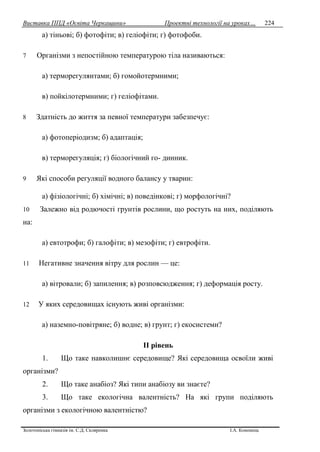 Виставка ППД «Освіта Черкащини» Проектні технології на уроках…
Золотоніська гімназія ім. С.Д. Скляренка І.А. Кононець
224
а) тіньові; б) фотофіти; в) геліофіти; г) фотофоби.
7 Організми з непостійною температурою тіла називаються:
а) терморегулянтами; б) гомойотермними;
в) пойкілотермними; г) геліофітами.
8 Здатність до життя за певної температури забезпечує:
а) фотоперіодизм; б) адаптація;
в) терморегуляція; г) біологічний го- динник.
9 Які способи регуляції водного балансу у тварин:
а) фізіологічні; б) xiмiчнi; в) поведінкові; г) морфологічні?
10 Залежно від родючості грунтів рослини, що ростуть на них, поділяють
на:
а) евтотрофи; б) галофіти; в) мезофіти; г) евтрофіти.
11 Негативне значення вітру для рослин — це:
а) вітровали; б) запилення; в) розповсюдження; г) деформація росту.
12 У яких середовищах існують живі організми:
а) наземно-повітряне; б) водне; в) грунт; г) екосистеми?
II piвeнь
1. Що таке навколишнє середовище? Які середовища освоїли живі
організми?
2. Що таке анабіоз? Які типи анабіозу ви знаєте?
3. Що таке екологічна валентність? На які групи поділяють
організми з екологічною валентністю?
 