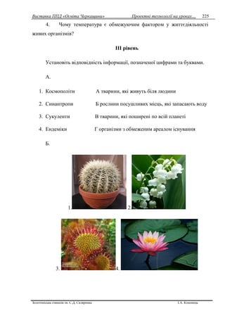 Виставка ППД «Освіта Черкащини» Проектні технології на уроках…
Золотоніська гімназія ім. С.Д. Скляренка І.А. Кононець
225
4. Чому температура є обмежуючим фактором у життєдіяльності
живих організмів?
III рівень
Установіть відповідність інформації, позначеної цифрами та буквами.
А.
1. Космополіти А тварини, які живуть біля людини
2. Синантропи Б рослини посушливих місць, які запасають воду
3. Сукуленти В тварини, які поширені по всій планеті
4. Ендеміки Г організми з обмеженим ареалом існування
Б.
1. 2.
3. 4.
 