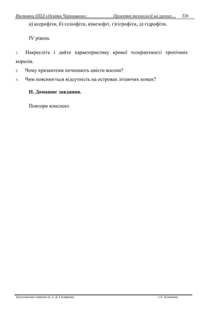 Виставка ППД «Освіта Черкащини» Проектні технології на уроках…
Золотоніська гімназія ім. С.Д. Скляренка І.А. Кононець
226
а) ксерофіти, б) геліофіти, в)мезофіт, г)гігрофіти, д) гідрофіти.
IV рівень
1. Накреслітъ i дайте характеристику кривої толерантності тропічних
коралів.
2. Чому хризантеми починають цвісти восени?
3. Чим пояснюється відсутність на островах літаючих комах?
II. Домашнє завдання.
Повтори конспект.
 