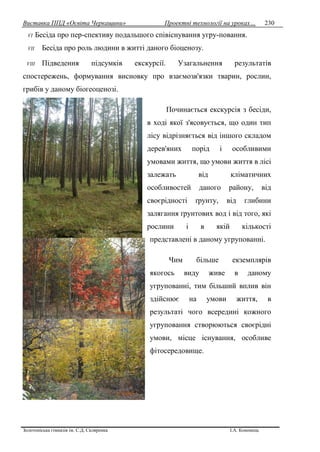 Виставка ППД «Освіта Черкащини» Проектні технології на уроках…
Золотоніська гімназія ім. С.Д. Скляренка І.А. Кононець
230
VI Бесіда про пер-спективу подальшого співіснування угру-повання.
VII Бесіда про роль людини в житті даного біоценозу.
VIII Підведення підсумків екскурсії. Узагальнення результатів
спостережень, формування висновку про взаємозв'язки тварин, рослин,
грибів у даному біогеоценозі.
Починається екскурсія з бесіди,
в ході якої з'ясовується, що один тип
лісу відрізняється від іншого складом
дерев'яних порід і особливими
умовами життя, що умови життя в лісі
залежать від кліматичних
особливостей даного району, від
своєрідності ґрунту, від глибини
залягання ґрунтових вод і від того, які
рослини і в якій кількості
представлені в даному угрупованні.
Чим більше екземплярів
якогось виду живе в даному
угрупованні, тим більший вплив він
здійснює на умови життя, в
результаті чого всередині кожного
угруповання створюються своєрідні
умови, місце існування, особливе
фітосередовище.
 