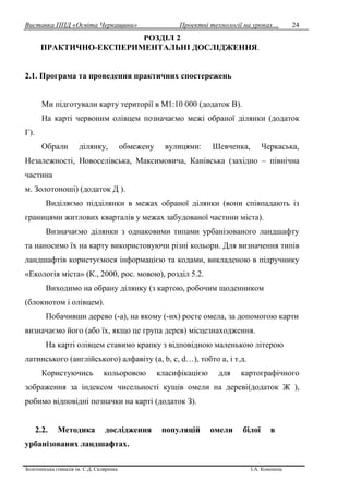 Виставка ППД «Освіта Черкащини» Проектні технології на уроках…
Золотоніська гімназія ім. С.Д. Скляренка І.А. Кононець
24
РОЗДІЛ 2
ПРАКТИЧНО-ЕКСПЕРИМЕНТАЛЬНІ ДОСЛІДЖЕННЯ.
2.1. Програма та проведення практичних спостережень
Ми підготували карту території в М1:10 000 (додаток В).
На карті червоним олівцем позначаємо межі обраної ділянки (додаток
Г).
Обрали ділянку, обмежену вулицями: Шевченка, Черкаська,
Незалежності, Новоселівська, Максимовича, Канівська (західно – північна
частина
м. Золотоноші) (додаток Д ).
Виділяємо підділянки в межах обраної ділянки (вони співпадають із
границями житлових кварталів у межах забудованої частини міста).
Визначаємо ділянки з однаковими типами урбанізованого ландшафту
та наносимо їх на карту використовуючи різні кольори. Для визначення типів
ландшафтів користуємося інформацією та кодами, викладеною в підручнику
«Екологія міста» (К., 2000, рос. мовою), розділ 5.2.
Виходимо на обрану ділянку (з картою, робочим щоденником
(блокнотом і олівцем).
Побачивши дерево (-а), на якому (-их) росте омела, за допомогою карти
визначаємо його (або їх, якщо це група дерев) місцезнаходження.
На карті олівцем ставимо крапку з відповідною маленькою літерою
латинського (англійського) алфавіту (а, b, c, d…), тобто а, і т.д.
Користуючись кольоровою класифікацією для картографічного
зображення за індексом чисельності кущів омели на дереві(додаток Ж ),
робимо відповідні позначки на карті (додаток З).
2.2. Методика дослідження популяцій омели білої в
урбанізованих ландшафтах.
 