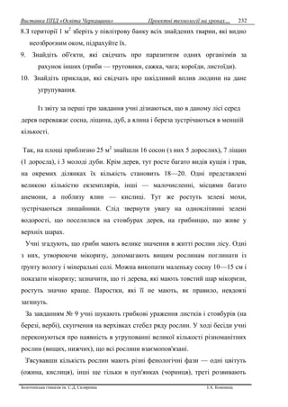 Виставка ППД «Освіта Черкащини» Проектні технології на уроках…
Золотоніська гімназія ім. С.Д. Скляренка І.А. Кононець
232
8.З території 1 м2
зберіть у півлітрову банку всіх знайдених тварин, які видно
неозброєним оком, підрахуйте їх.
9. Знайдіть об'єкти, які свідчать про паразитизм одних організмів за
рахунок інших (гриби — трутовики, сажка, чага; короїди, листоїди).
10. Знайдіть приклади, які свідчать про шкідливий вплив людини на дане
угрупування.
Із звіту за перші три завдання учні дізнаються, що в даному лісі серед
дерев переважає сосна, ліщина, дуб, а ялина і береза зустрічаються в меншій
кількості.
Так, на площі приблизно 25 м2
знайшли 16 сосон (з них 5 дорослих), 7 ліщин
(1 доросла), і 3 молоді дуби. Крім дерев, тут росте багато видів кущів і трав,
на окремих ділянках їх кількість становить 18—20. Одні представлені
великою кількістю екземплярів, інші — малочисленні, місцями багато
анемони, а поблизу ялин — кислиці. Тут же ростуть зелені мохи,
зустрічаються лишайники. Слід звернути увагу на одноклітинні зелені
водорості, що поселилися на стовбурах дерев, на грибницю, що живе у
верхніх шарах.
Учні згадують, що гриби мають велике значення в житті рослин лісу. Одні
з них, утворюючи мікоризу, допомагають вищим рослинам поглинати із
ґрунту вологу і мінеральні солі. Можна викопати маленьку сосну 10—15 см і
показати мікоризу; зазначити, що ті дерева, які мають товстий шар мікоризи,
ростуть значно краще. Паростки, які її не мають, як правило, невдовзі
загинуть.
За завданням № 9 учні шукають грибкові ураження листків і стовбурів (на
березі, вербі), скупчення на верхівках стебел ряду рослин. У ході бесіди учні
переконуються про наявність в угрупованні великої кількості різноманітних
рослин (вищих, нижчих), що всі рослини взаємопов'язані.
З'ясувавши кількість рослин мають різні фенологічні фази — одні цвітуть
(ожина, кислиця), інші ще тільки в пуп'янках (чорниця), треті розвивають
 