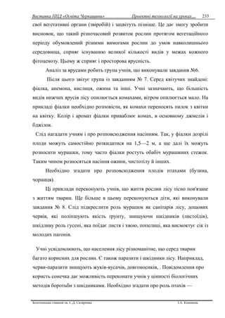 Виставка ППД «Освіта Черкащини» Проектні технології на уроках…
Золотоніська гімназія ім. С.Д. Скляренка І.А. Кононець
233
свої вегетативні органи (звіробій) і зацвітуть пізніше. Це дає змогу зробити
висновок, що такий різночасовий розвиток рослин протягом вегетаційного
періоду обумовлений різними вимогами рослин до умов навколишнього
середовища, сприяє існуванню великої кількості видів у межах кожного
фітоценозу. Цьому ж сприяє і просторова ярусність.
Аналіз за ярусами робить група учнів, що виконували завдання №6.
Після цього звітує група із завданням № 7. Серед квітучих знайдені:
фіалка, анемона, кислиця, ожина та інші. Учні зазначають, що більшість
видів нижчих ярусів лісу опилюється комахами, вітром опилюється мало. На
прикладі фіалки необхідно розповісти, як комахи переносять пилок з квітки
на квітку. Колір і аромат фіалки приваблює комах, в основному джмелів і
бджілок.
Слід нагадати учням і про розповсюдження насінням. Так, у фіалки дозрілі
плоди можуть самостійно розкидатися на 1,5—2 м, а ще далі їх можуть
розносити мурашки, тому часто фіалки ростуть обабіч мурашиних стежок.
Таким чином розносяться насіння ожини, чистотілу й інших.
Необхідно згадати про розповсюдження плодів птахами (бузина,
чорниця).
Ці приклади переконують учнів, що життя рослин лісу тісно пов'язане
з життям тварин. Ще більше в цьому переконуються діти, які виконували
завдання № 8. Слід підкреслити роль мурашок як санітарів лісу, дощових
червів, які поліпшують якість ґрунту, знищуючи шкідників (листоїдів),
шкідливу роль гусені, яка поїдає листя і хвою, попелиці, яка висмоктує сік із
молодих пагонів.
Учні усвідомлюють, що населення лісу різноманітне, що серед тварин
багато корисних для рослин. Є також паразити і шкідники лісу. Наприклад,
черви-паразити знищують жуків-вусачів, довгоносиків, . Повідомлення про
користь сонечка дає можливість переконати учнів у цінності біологічних
методів боротьби з шкідниками. Необхідно згадати про роль птахів —
 
