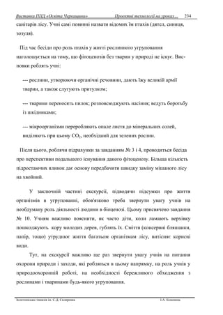 Виставка ППД «Освіта Черкащини» Проектні технології на уроках…
Золотоніська гімназія ім. С.Д. Скляренка І.А. Кононець
234
санітарів лісу. Учні самі повинні назвати відомих їм птахів (дятел, синиця,
зозуля).
Під час бесіди про роль птахів у житті рослинного угруповання
наголошується на тому, що фітоценозів без тварин у природі не існує. Вис-
новки роблять учні:
--- рослини, утворюючи органічні речовини, дають їжу великій армії
тварин, а також слугують притулком;
--- тварини переносять пилок; розповсюджують насіння; ведуть боротьбу
із шкідниками;
--- мікроорганізми переробляють опале листя до мінеральних солей,
виділяють при цьому СО2, необхідний для зелених рослин.
Після цього, роблячи підрахунки за завданням № 3 і 4, проводиться бесіда
про перспективи подальшого існування даного фітоценозу. Більша кількість
підростаючих ялинок дає основу передбачити швидку заміну мішаного лісу
на хвойний.
У заключній частині екскурсії, підводячи підсумки про життя
організмів в угрупованні, обов'язково треба звернути увагу учнів на
необдуману роль діяльності людини в біоценозі. Цьому присвячено завдання
№ 10. Учням важливо пояснити, як часто діти, коли ламають верхівку
пошкоджують кору молодих дерев, гублять їх. Сміття (консервні бляшанки,
папір, тощо) утруднює життя багатьом організмам лісу, витісняє корисні
види.
Тут, на екскурсії важливо ще раз звернути увагу учнів на питання
охорони природи і заходи, які робляться в цьому напрямку, на роль учнів у
природоохоронній роботі, на необхідності бережливого обходження з
рослинами і тваринами будь-якого угруповання.
 