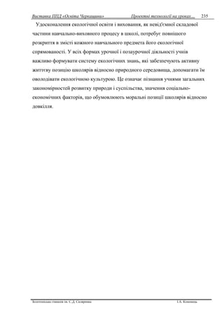 Виставка ППД «Освіта Черкащини» Проектні технології на уроках…
Золотоніська гімназія ім. С.Д. Скляренка І.А. Кононець
235
Удосконалення екологічної освіти і виховання, як невід'ємної складової
частини навчально-виховного процесу в школі, потребує повнішого
розкриття в змісті кожного навчального предмета його екологічної
спрямованості. У всіх формах урочної і позаурочної діяльності учнів
важливо формувати систему екологічних знань, які забезпечують активну
життєву позицію школярів відносно природного середовища, допомагати їм
оволодівати екологічною культурою. Це означає пізнання учнями загальних
закономірностей розвитку природи і суспільства, значення соціально-
економічних факторів, що обумовлюють моральні позиції школярів відносно
довкілля.
 