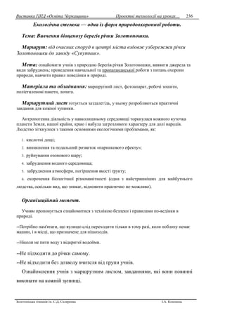 Виставка ППД «Освіта Черкащини» Проектні технології на уроках…
Золотоніська гімназія ім. С.Д. Скляренка І.А. Кононець
236
Екологічна стежка — одна із форм природоохоронної роботи.
Тема: Вивчення біоценозу берегів річки Золотоношки.
Маршрут: від очисних споруд в центрі міста вздовж узбережжя річки
Золотоношки до заводу «Супутник».
Мета: ознайомити учнів з природою берегів річки Золотоношки, виявити джерела та
види забруднень; проведення навчальної та пропагандиської роботи з питань охорони
природи, навчити правил поведінки в природі.
Матеріали та обладнання: маршрутний лист, фотоапарат, робочі зошити,
поліетиленові пакети, лопата.
Маршрутний лист готується заздалегідь, у ньому розробляються практичні
завдання для кожної зупинки.
Антропогенна діяльність у навколишньому середовищі торкнулася кожного куточка
планети Земля, нашої країни, краю і набула загрозливого характеру для долі народів.
Людство зіткнулося з такими основними екологічними проблемами, як:
1. кислотні дощі;
2. виникнення та подальший розвиток «парникового ефекту»;
3. руйнування озонового шару;
4. забруднення водного середовища;
5. забруднення атмосфери, погіршення якості ґрунту;
6. скорочення біологічної різноманітності (одна з найстрашніших для майбутнього
людства, оскільки вид, що зникає, відновити практично не-можливо).
Організаційний момент.
Учням пропонується ознайомитися з технікою безпеки і правилами по-ведінки в
природі.
--Потрібно пам'ятати, що вулицю слід переходити тільки в тому разі, коли поблизу немає
машин, і в місці, що призначене для пішоходів.
--Ніколи не пити воду з відкритої водойми.
--Не підходити до річки самому.
--Не відходити без дозволу вчителя від групи учнів.
Ознайомлення учнів з маршрутним листом, завданнями, які вони повинні
виконати на кожній зупинці.
 