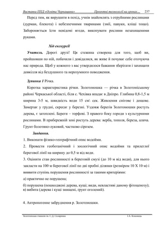 Виставка ППД «Освіта Черкащини» Проектні технології на уроках…
Золотоніська гімназія ім. С.Д. Скляренка І.А. Кононець
237
Перед тим, як вирушити в похід, учнів знайомлять з отруйними рослинами
(дурман, блекота) і небезпечними тваринами (змії, павуки, кліщі тощо).
Забороняється їсти невідомі ягоди, викопувати рослини незахищеними
руками.
Хід екскурсії
Учитель. Дорогі друзі! Ця стежина створена для того, щоб ви,
пройшовши по ній, побачили і довідалися, як живе й почуває себе оточуюча
нас природа. Щоб у кожного з вас утвердилося бажання зберігати і захищати
довкілля від бездушного та нерозумного поводження.
Зупинка 1 Річка.
Коротка характеристика річки. Золотоношка — річка в Золотоніському
районі Черкаської області, біля с. Чехівка впадає в Дніпро. Глибина 0,8-1,5 м
ширина 3-5 м, швидкість води 15 см сек. Живлення снігове і дощове.
Замерзає у грудні, скресає у березні. Уздовж берегів Золотоношки ростуть
дерева, є затоплені. Береги – торфові. З правого боку городи з культурними
рослинами. В прибережній зоні ростуть дерева: верба, тополя, береза, алича.
Грунт болотяно-луковий, частково сірозем.
Завдання.
1. Виконати фізико-географічний опис водойми.
2. Провести геоботанічний і зоологічний опис водойми та прилеглої
берегової лінії на ширину до 0,5 м від води.
3. Оцінити стан рослинності в береговій смузі (до 10 м від води), для нього
закласти на 100 м берегової лінії по дві пробні ділянки (розміром 10 X 10 м) і
виявити ступінь порушення рослинності за такими критеріями:
а) практично не порушена;
б) порушена (пошкоджені дерева, кущі; види, невластиві даному фітоценозу);
в) вибита (дерева і кущі знищені, ґрунт оголений).
4. Антропогенне забруднення р. Золотоношки.
 