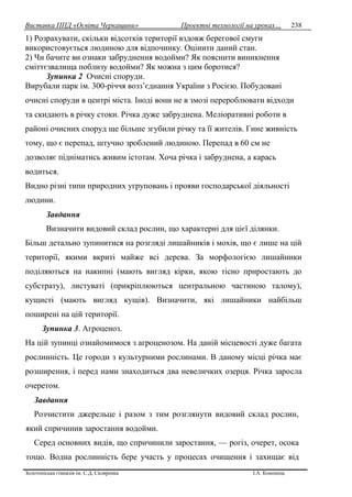 Виставка ППД «Освіта Черкащини» Проектні технології на уроках…
Золотоніська гімназія ім. С.Д. Скляренка І.А. Кононець
238
1) Розрахувати, скільки відсотків території вздовж берегової смуги
використовується людиною для відпочинку. Оцінити даний стан.
2) Чи бачите ви ознаки забруднення водойми? Як пояснити виникнення
сміттєзвалища поблизу водойми? Як можна з цим боротися?
Зупинка 2 Очисні споруди.
Вирубали парк ім. 300-річчя возз’єднання України з Росією. Побудовані
очисні споруди в центрі міста. Іноді вони не в змозі перероблювати відходи
та скидають в річку стоки. Річка дуже забруднена. Меліоративні роботи в
районі очисних споруд ще більше згубили річку та її жителів. Гине живність
тому, що є перепад, штучно зроблений людиною. Перепад в 60 см не
дозволяє підніматись живим істотам. Хоча річка і забруднена, а карась
водиться.
Видно різні типи природних угруповань і прояви господарської діяльності
людини.
Завдання
Визначити видовий склад рослин, що характерні для цієї ділянки.
Більш детально зупинитися на розгляді лишайників і мохів, що є лише на цій
території, якими вкриті майже всі дерева. За морфологією лишайники
поділяються на накипні (мають вигляд кірки, якою тісно приростають до
субстрату), листуваті (прикріплюються центральною частиною талому),
кущисті (мають вигляд кущів). Визначити, які лишайники найбільш
поширені на цій території.
Зупинка 3. Агроценоз.
На цій зупинці ознайомимося з агроценозом. На даній місцевості дуже багата
рослинність. Це городи з культурними рослинами. В даному місці річка має
розширення, і перед нами знаходиться два невеличких озерця. Річка заросла
очеретом.
Завдання
Розчистити джерельце і разом з тим розглянути видовий склад рослин,
який спричинив заростання водойми.
Серед основних видів, що спричинили заростання, — рогіз, очерет, осока
тощо. Водна рослинність бере участь у процесах очищення і захищає від
 