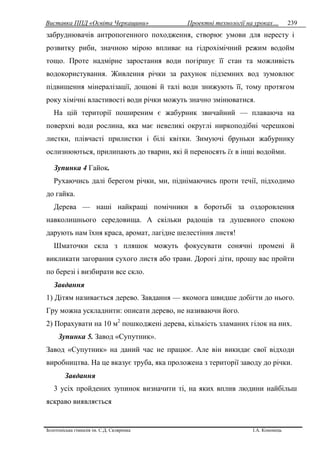 Виставка ППД «Освіта Черкащини» Проектні технології на уроках…
Золотоніська гімназія ім. С.Д. Скляренка І.А. Кононець
239
забруднювачів антропогенного походження, створює умови для нересту і
розвитку риби, значною мірою впливає на гідрохімічний режим водойм
тощо. Проте надмірне заростання води погіршує її стан та можливість
водокористування. Живлення річки за рахунок підземних вод зумовлює
підвищення мінералізації, дощові й талі води знижують її, тому протягом
року хімічні властивості води річки можуть значно змінюватися.
На цій території поширеним є жабурник звичайний — плаваюча на
поверхні води рослина, яка має невеликі округлі ниркоподібні черешкові
листки, плівчасті прилистки і білі квітки. Зимуючі бруньки жабурнику
ослизнюються, прилипають до тварин, які й переносять їх в інші водойми.
Зупинка 4 Гайок.
Рухаючись далі берегом річки, ми, піднімаючись проти течії, підходимо
до гайка.
Дерева — наші найкращі помічники в боротьбі за оздоровлення
навколишнього середовища. А скільки радощів та душевного спокою
дарують нам їхня краса, аромат, лагідне шелестіння листя!
Шматочки скла з пляшок можуть фокусувати сонячні промені й
викликати загорання сухого листя або трави. Дорогі діти, прошу вас пройти
по березі і визбирати все скло.
Завдання
1) Дітям називається дерево. Завдання — якомога швидше добігти до нього.
Гру можна ускладнити: описати дерево, не називаючи його.
2) Порахувати на 10 м2
пошкоджені дерева, кількість зламаних гілок на них.
Зупинка 5. Завод «Супутник».
Завод «Супутник» на даний час не працює. Але він викидає свої відходи
виробництва. На це вказує труба, яка проложена з території заводу до річки.
Завдання
3 усіх пройдених зупинок визначити ті, на яких вплив людини найбільш
яскраво виявляється
 