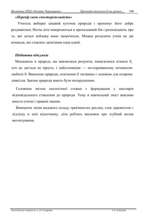 Виставка ППД «Освіта Черкащини» Проектні технології на уроках…
Золотоніська гімназія ім. С.Д. Скляренка І.А. Кононець
240
«Перевір свою спостережливість»
Учитель вибирає цікавий куточок природи і пропонує його добре
роздивитися. Потім діти повертаються в протилежний бік і розповідають про
те, які деталі пейзажу вони запам'ятали. Можна розділити учнів на дві
команди, які ставлять запитання одна одній.
Підбиття підсумків
Мешкаючи в природі, ми навчаємося розуміти, намагаємося пізнати її,
хоч це дається не просто, і найголовніше — по-справжньому починаємо
любити її. Вивчення природи, осягнення її таємниць є основою для охорони
довкілля. Закони природи мають бути непорушними.
Головною метою екологічної стежки є формування у школярів
відповідального ставлення до природи. Тому в навчальний зміст важливо
внести етичні і правові знання.
Вивчаючи зміни видового складу трав'янистих рослин, стан деревостою і
підліску в зоні відпочинку, діти роблять висновок про згубний вплив
витоптування.
 