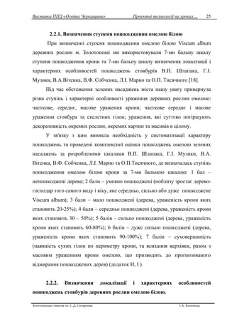 Виставка ППД «Освіта Черкащини» Проектні технології на уроках…
Золотоніська гімназія ім. С.Д. Скляренка І.А. Кононець
25
2.2.1. Визначення ступеня пошкодження омелою білою
При визначенні ступеня пошкодження омелою білою Viscum album
деревних рослин м. Золотоноші ми використовували 7-ми бальну шкалу
ступеня пошкодження крони та 7-ми бальну шкалу визначення локалізації і
характерних особливостей пошкоджень стовбурів В.П. Шлапака, Г.І.
Музики, В.А.Вітенка, В.Ф. Собченка, Л.І. Марно та О.П. Тисячного [18].
Під час обстеження зелених насаджень міста нашу увагу привернула
різна ступінь і характерні особливості ураження деревних рослин омелою:
часткове, середнє, масове ураження крони; часткове середнє і масове
ураження стовбура та скелетних гілок; ураження, які суттєво погіршують
декоративність окремих рослин, окремих картин та масивів в цілому.
У зв'язку з цим виникла необхідність у систематизації характеру
пошкоджень та проведені комплексної оцінки пошкоджень омелою зелених
насаджень за розробленими шкалами В.П. Шлапака, Г.І. Музики, В.А.
Вітенка, В.Ф. Собченка, Л.І. Марно та О.П.Тисячного, де визначалась ступінь
пошкодження омелою білою крони за 7-ми бальною шкалою: 1 бал –
непошкоджені дерева; 2 бали – умовно пошкоджені (поблизу зростає дерево-
господар того самого виду і віку, яке середньо, сильно або дуже пошкоджене
Viscum album); 3 бали – мало пошкоджені (дерева, ураженість крони яких
становить 20-25%); 4 бали – середньо пошкоджені (дерева, ураженість крони
яких становить 30 – 50%); 5 балів – сильно пошкоджені (дерева, ураженість
крони яких становить 60-80%); 6 балів – дуже сильно пошкоджені (дерева,
ураженість крони яких становить 90-100%); 7 балів – суховершиність
(наявність сухих гілок по периметру крони, та всихання верхівки, разом з
масовим ураженням крони омелою, що призводить до прогнозованого
відмирання пошкоджених дерев) (додаток И, І ).
2.2.2. Визначення локалізації і характерних особливостей
пошкоджень стовбурів деревних рослин омелою білою.
 