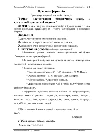 Виставка ППД «Освіта Черкащини» Проектні технології на уроках…
Золотоніська гімназія ім. С.Д. Скляренка І.А. Кононець
241
Прес-конференція.
ролева гра з екології для учнів 11 класу
Тема:” Застосування екологічних знань у
практичній діяльності людини.”
Мета: розвивати в учнів вміння самостійно добувати знання із різних
джерел інформації, переробляти їх і творчо застосовувати в конкретній
ситуації.
Завдання:
1.сформувати поняття про екологічне мислення;
2. вміння застосовувати екологічні знання на практиці;
3.ознайомити учнів з практичними екологічними порадами.
І.Підготовча робота логіка прес-конференції.
1.Визначення учнями основних питань прес-центра, які будуть
обговорюватися на прес-конференції.
2.Розподіл ролей, вибір тем для виступів, виявлення індивідуальних
схильностей і визначення спеціалістів.
3.Оголошення списку літератури:
-“ Основи загальної екології” –Г. О. Білявський, М. М. Падун.
-“ Охорона природи” –В. М. Бровдій, О. Ю. Дмитрук.
-“ Азбука садовода.” Справочноя книга.М.,
-“ Дорогоцінна енциклопедія. Сад і город: 1000 чудових порад
садівнику і городнику.”
4.Оформлення аудиторії: виставка плакатів на природоохоронну
тематику, кімнатні рослини: хлорофітум, сансевієрія, плющ, папороть,
каланхое, кактус, кала, драцена, диффенбахія, герань, бегонія, аспарагус,
алое, гібіскус, вислови великих людей:
1)Жити щасливо і жити в злагоді з природою -одне й те
саме".
Л. Сенека
2) Цінуй, людино, доброту природи,
Все, що дарує вона нам:
 