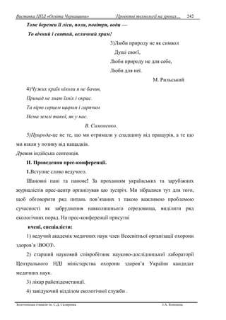 Виставка ППД «Освіта Черкащини» Проектні технології на уроках…
Золотоніська гімназія ім. С.Д. Скляренка І.А. Кононець
242
Тож бережи її ліси, поля, повітря, води —
То вічний і святий, величний храм!
3)Люби природу не як символ
Душі своєї,
Люби природу не для себе,
Люби для неї.
М. Рильський
4)Чужих країв ніколи я не бачив,
Принад не знаю їхніх і окрас.
Та вірю серцем щирим і гарячим
Нема землі такої, як у нас.
В. Симоненко.
5)Природа-це не те, що ми отримали у спадщину від пращурів, а те що
ми взяли у позику від нащадків.
Древня індійська сентенція.
ІІ. Проведення прес-конференції.
1.Вступне слово ведучого.
Шановні пані та панове! За проханням українських та зарубіжних
журналістів прес-центр організував цю зустріч. Ми зібралися тут для того,
щоб обговорити ряд питань пов’язаних з такою важливою проблемою
сучасності як забруднення навколишнього середовища, виділити ряд
екологічних порад. На прес-конференції присутні
вчені, спеціалісти:
1) ведучий академік медичних наук член Всесвітньої організації охорони
здоров’я ВООЗ.
2) старший науковий співробітник науково-дослідницької лабораторії
Центрального НДІ міністерства охорони здоров’я України кандидат
медичних наук.
3) лікар райепідемстанції.
4) завідуючий відділом екологічної служби .
 