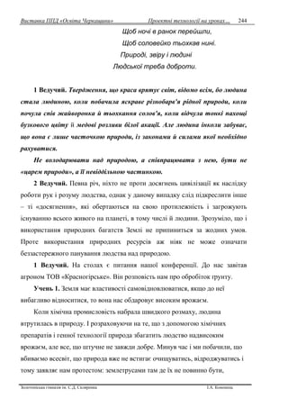 Виставка ППД «Освіта Черкащини» Проектні технології на уроках…
Золотоніська гімназія ім. С.Д. Скляренка І.А. Кононець
244
Щоб ночі в ранок перейшли,
Щоб соловейко тьохкав нині.
Природі, звіру і людині
Людської треба доброти.
1 Ведучий. Твердження, що краса врятує світ, відомо всім, бо людина
стала людиною, коли побачила яскраве різнобарв'я рідної природи, коли
почула спів жайворонка й тьохкання солов'я, коли відчула тонкі пахощі
бузкового цвіту й медові розливи білої акації. Але людина інколи забуває,
що вона є лише часточкою природи, із законами й силами якої необхідно
рахуватися.
Не володарювати над природою, а співпрацювати з нею, бути не
«царем природи», а її невіддільною частинкою.
2 Ведучий. Певна річ, ніхто не проти досягнень цивілізації як наслідку
роботи рук і розуму людства, однак у даному випадку слід підкреслити інше
– ті «досягнення», які обертаються на свою протилежність і загрожують
існуванню всього живого на планеті, в тому числі й людини. Зрозуміло, що і
використання природних багатств Землі не припиниться за жодних умов.
Проте використання природних ресурсів аж ніяк не може означати
беззастережного панування людства над природою.
1 Ведучий. На столах є питання нашої конференції. До нас завітав
агроном ТОВ «Красногірське». Він розповість нам про обробіток ґрунту.
Учень 1. Земля має властивості самовідновлюватися, якщо до неї
вибагливо відноситися, то вона нас обдаровує високим врожаєм.
Коли хімічна промисловість набрала швидкого розмаху, людина
втрутилась в природу. І розраховуючи на те, що з допомогою хімічних
препаратів і генної технології природа збагатить людство надвисоким
врожаєм, але все, що штучне не завжди добре. Минув час і ми побачили, що
вбиваємо всесвіт, що природа вже не встигає очищуватись, відроджуватись і
тому заявляє нам протестом: землетрусами там де їх не повинно бути,
 