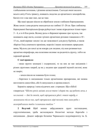 Виставка ППД «Освіта Черкащини» Проектні технології на уроках…
Золотоніська гімназія ім. С.Д. Скляренка І.А. Кононець
245
глобальними потопами, і різними катаклізмами. Сьогодні вчені екологи
всього світу б’ють тривогу, взивають людство до органічного землеробства.
Багато хто з нас вже знає, що це таке.
Ще наші предки ніколи не обробляли землю глибоким боронуванням.
Жива земля і сама родюча знаходиться на глибині 15 -20 см. При глибокому
боронуванні бактеріальна флора руйнується і може відродитися тільки через
3 – 4, а то й біле років. Велику роль в збережені врожаю грає мульча, так
називають шар листя, соломи і різних органічних речовин товщиною в 10 -
15 см., який вкриває землю і не дає можливості для росту бур'янів, а також
зберігає її від сонячного проміння, морозів і інших негативних природних
явищ. Мульча для землі це як ковдра для людини, під нею розвивається
органічна мікрофлора, яка позитивно впливає на родючість ґрунту, тобто на
хороший врожай.
Є такі правила:
- якщо ґрунти захищені і оздоровлені, то на них не має шкідників і
різних ґрунтових хвороб, це як у людини при здоровій імунній системі, вона
не хворіє;
- земля ніколи не повинна бути голою;
- боротися із шкідниками тільки органічними препаратами, які можна
виготовити самостійно, або їх випускають в промисловості.
Бережіть природу і вона віддячить вам сторицею. Ще в Біблії
говориться: “Шість років засівай землю твою і збирай те, що родить вона, а
на сьомий — дай їй спокій, щоб харчувалися убогі з твого народу, а
залишками після них, щоб харчувалися звірі польові; так само роби з
виноградником твоїм і оливками твоїми “
2 Ведучий Щоб менше забруднювати грунт пестицидами,
отрутохімікатами, треба застосовувати біологічні методи боротьби з
шкідниками. .Доцент кафедри ботаніки Черкаського педуніверситету ім. Б.
 
