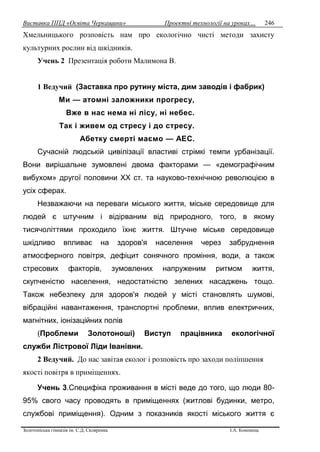 Виставка ППД «Освіта Черкащини» Проектні технології на уроках…
Золотоніська гімназія ім. С.Д. Скляренка І.А. Кононець
246
Хмельницького розповість нам про екологічно чисті методи захисту
культурних рослин від шкідників.
Учень 2 Презентація роботи Малимона В.
1 Ведучий (Заставка про рутину міста, дим заводів і фабрик)
Ми — атомні заложники прогресу,
Вже в нас нема ні лісу, ні небес.
Так і живем од стресу і до стресу.
Абетку смерті маємо — АЕС.
Сучасній людській цивілізації властиві стрімкі темпи урбанізації.
Вони вирішальне зумовлені двома факторами — «демографічним
вибухом» другої половини XX ст. та науково-технічною революцією в
усіх сферах.
Незважаючи на переваги міського життя, міське середовище для
людей є штучним і відірваним від природного, того, в якому
тисячоліттями проходило їхнє життя. Штучне міське середовище
шкідливо впливає на здоров'я населення через забруднення
атмосферного повітря, дефіцит сонячного проміння, води, а також
стресових факторів, зумовлених напруженим ритмом життя,
скупченістю населення, недостатністю зелених насаджень тощо.
Також небезпеку для здоров'я людей у місті становлять шумові,
вібраційні навантаження, транспортні проблеми, вплив електричних,
магнітних, іонізаційних полів
(Проблеми Золотоноші) Виступ працівника екологічної
служби Лістрової Ліди Іванівни.
2 Ведучий. До нас завітав еколог і розповість про заходи поліпшення
якості повітря в приміщеннях.
Учень 3.Специфіка проживання в місті веде до того, що люди 80-
95% свого часу проводять в приміщеннях (житлові будинки, метро,
службові приміщення). Одним з показників якості міського життя є
 