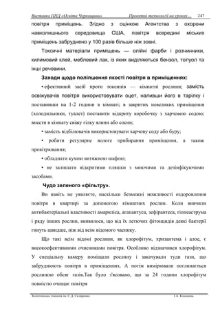 Виставка ППД «Освіта Черкащини» Проектні технології на уроках…
Золотоніська гімназія ім. С.Д. Скляренка І.А. Кононець
247
повітря приміщень. Згідно з оцінкою Агентства з охорони
навколишнього середовища США, повітря всередині міських
приміщень забруднено у 100 разів більше ніж зовні.
Токсичні матеріали приміщень — олійні фарби і розчинники,
килимовий клей, меблевий лак, із яких виділяються бензол, толуол та
інші речовини.
Заходи щодо поліпшення якості повітря в приміщеннях:
• ефективний засіб проти токсинів — кімнатні рослини; замість
освіжувачів повітря використовувати оцет, наливши його в тарілку і
поставивши на 1-2 години в кімнаті; в закритих невеликих приміщення
(холодильники, туалет) поставити відкриту коробочку з харчовою содою;
внести в кімнату свіжу гілку ялини або сосни;
• замість відбілювачів використовувати харчову соду або буру;
• робити регулярне вологе прибирання приміщення, а також
провітрювання;
• обладнати кухню витяжною шафою;
• не залишати відкритими пляшки з миючими та дезінфікуючими
засобами.
Чудо зеленого «фільтру».
Ви навіть не уявляєте, наскільки безмежні можливості оздоровлення
повітря в квартирі за допомогою кімнатних рослин. Коли вивчили
антибактеріальні властивості амариліса, агапантуса, зефірантеса, гіппеаструма
і ряду інших рослин, виявилося, що від їх летючих фітонцидів деякі бактерії
гинуть швидше, ніж від всім відомого часнику.
Що такі всім відомі рослини, як хлорофітум, хризантема і алое, є
високоефективними очисниками повітря. Особливо відзначився хлорофітум.
У спеціальну камеру поміщали рослину і закачували туди гази, що
забруднюють повітря в приміщеннях. А потім вимірювали поглинається
рослиною обсяг газів.Так було з'ясовано, що за 24 години хлорофітум
повністю очищає повітря
 