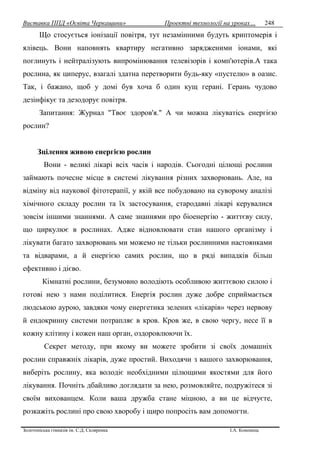 Виставка ППД «Освіта Черкащини» Проектні технології на уроках…
Золотоніська гімназія ім. С.Д. Скляренка І.А. Кононець
248
Що стосується іонізації повітря, тут незамінними будуть криптомерія і
ялівець. Вони наповнять квартиру негативно зарядженими іонами, які
поглинуть і нейтралізують випромінювання телевізорів і комп'ютерів.А така
рослина, як циперус, взагалі здатна перетворити будь-яку «пустелю» в оазис.
Так, і бажано, щоб у домі був хоча б один кущ герані. Герань чудово
дезінфікує та дезодорує повітря.
Запитання: Журнал "Твоє здоров'я." А чи можна лікуватісь енергією
рослин?
Зцілення живою енергією рослин
Вони - великі лікарі всіх часів і народів. Сьогодні цілющі рослини
займають почесне місце в системі лікування різних захворювань. Але, на
відміну від наукової фітотерапії, у якій все побудовано на суворому аналізі
хімічного складу рослин та їх застосування, стародавні лікарі керувалися
зовсім іншими знаннями. А саме знаннями про біоенергію - життєву силу,
що циркулює в рослинах. Адже відновлювати стан нашого організму і
лікувати багато захворювань ми можемо не тільки рослинними настоянками
та відварами, а й енергією самих рослин, що в ряді випадків більш
ефективно і дієво.
Кімнатні рослини, безумовно володіють особливою життєвою силою і
готові нею з нами поділитися. Енергія рослин дуже добре сприймається
людською аурою, завдяки чому енергетика зелених «лікарів» через нервову
й ендокринну системи потрапляє в кров. Кров же, в свою чергу, несе її в
кожну клітину і кожен наш орган, оздоровлюючи їх.
Секрет методу, при якому ви можете зробити зі своїх домашніх
рослин справжніх лікарів, дуже простий. Виходячи з вашого захворювання,
виберіть рослину, яка володіє необхідними цілющими якостями для його
лікування. Почніть дбайливо доглядати за нею, розмовляйте, подружітеся зі
своїм вихованцем. Коли ваша дружба стане міцною, а ви це відчуєте,
розкажіть рослині про свою хворобу і щиро попросіть вам допомогти.
 