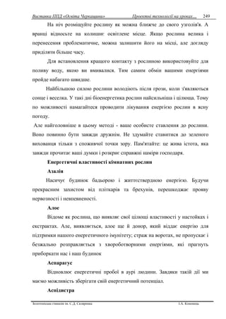 Виставка ППД «Освіта Черкащини» Проектні технології на уроках…
Золотоніська гімназія ім. С.Д. Скляренка І.А. Кононець
249
На ніч розміщуйте рослину як можна ближче до свого узголів'я. А
вранці відносьте на колишнє освітлене місце. Якщо рослина велика і
перенесення проблематичне, можна залишити його на місці, але догляду
приділяти більше часу.
Для встановлення кращого контакту з рослиною використовуйте для
поливу воду, якою ви вмивалися. Тим самим обмін вашими енергіями
пройде набагато швидше.
Найбільшою силою рослини володіють після грози, коли з'являються
сонце і веселка. У такі дні біоенергетика рослин найсильніша і цілюща. Тому
по можливості намагайтеся проводити лікування енергією рослин в ясну
погоду.
Але найголовніше в цьому методі - ваше особисте ставлення до рослини.
Воно повинно бути завжди дружнім. Не здумайте ставитися до зеленого
вихованця тільки з споживчої точки зору. Пам'ятайте: це жива істота, яка
завжди прочитає ваші думки і розкриє справжні наміри господаря.
Енергетичні властивості кімнатних рослин
Азалія
Насичує будинок бадьорою і життєствердною енергією. Будучи
прекрасним захистом від пліткарів та брехунів, перешкоджає прояву
нервозності і невпевненості.
Алое
Відоме як рослина, що виявляє свої цілющі властивості у настойках і
екстрактах. Але, виявляється, алое ще й донор, який віддає енергію для
підтримки нашого енергетичного імунітету; страж на воротах, не пропускає і
безжально розправляється з хвороботворними енергіями, які прагнуть
приборкати нас і наш будинок
Аспарагус
Відновлює енергетичні пробої в аурі людини. Завдяки такій дії ми
маємо можливість зберігати свій енергетичний потенціал.
Аспідистра
 