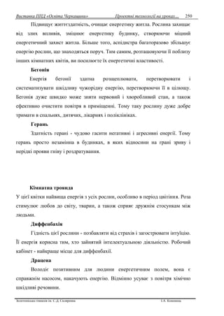 Виставка ППД «Освіта Черкащини» Проектні технології на уроках…
Золотоніська гімназія ім. С.Д. Скляренка І.А. Кононець
250
Підвищує життєздатність, очищає енергетику житла. Рослина захищає
від злих впливів, зміцнює енергетику будинку, створюючи міцний
енергетичний захист житла. Більше того, аспідистра багаторазово збільшує
енергію рослин, що знаходяться поруч. Тим самим, розташовуючи її поблизу
інших кімнатних квітів, ви посилюєте їх енергетичні властивості.
Бегонія
Енергія бегонії здатна розщеплювати, перетворювати і
систематизувати шкідливу чужорідну енергію, перетворюючи її в цілющу.
Бегонія дуже швидко може зняти нервовий і хворобливий стан, а також
ефективно очистити повітря в приміщенні. Тому таку рослину дуже добре
тримати в спальнях, дитячих, лікарнях і поліклініках.
Герань
Здатність герані - чудово гасити негативні і агресивні енергії. Тому
герань просто незамінна в будинках, в яких відносини на грані зриву і
нерідкі прояви гніву і роздратування.
Кімнатна троянда
У цієї квітки найвища енергія з усіх рослин, особливо в період цвітіння. Роза
стимулює любов до світу, тварин, а також сприяє дружнім стосункам між
людьми.
Диффенбахія
Гідність цієї рослини - позбавляти від страхів і загострювати інтуїцію.
Її енергія корисна тим, хто зайнятий інтелектуальною діяльністю. Робочий
кабінет - найкраще місце для диффенбахії.
Драцена
Володіє позитивним для людини енергетичним полем, вона є
справжнім насосом, накачують енергію. Відмінно усуває з повітря хімічно
шкідливі речовини.
 