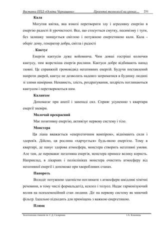 Виставка ППД «Освіта Черкащини» Проектні технології на уроках…
Золотоніська гімназія ім. С.Д. Скляренка І.А. Кононець
251
Кала
Могутня квітка, яка взмозі перетворити злу і агресивну енергію в
енергію радості й урочистості. Все, що стосується смутку, песимізму і туги,
без залишку знищується світлою і потужною енергетикою кали. Кала -
оберіг дому, генератор добра, світла і радості
. Кактус
Енергія кактусів дуже войовнича. Чим довші гостріші колючки
кактусу, тим жорсткіша енергія рослини. Кактуси добре відбивають напад
ззовні. Це справжній громовідвід негативних енергій. Будучи поставлений
напроти дверей, кактус не дозволить надовго затриматися в будинку людині
зі злими намірами. Ненависть, злість, роздратування, заздрість поглинаються
кактусом і перетворюються ним.
Каланхое
Допомагає при апатії і занепаді сил. Сприяє усуненню з квартири
енергії зневіри.
Молочай прекрасний
Має позитивну енергію, активізує нервову систему і тіло.
Монстера
Ця ліана вважається «енергетичним вампіром», віднімають сили і
здоров'я. Дійсно, ця рослина «харчується» будь-якою енергією. Тому в
квартирі, де панує здорова атмосфера, монстера створить негативні умови.
Але там, де переважає негативна енергія, монстера принесе велику користь.
Наприклад, в лікарнях і поліклініках монстера очистить атмосферу від
негативної енергії і допоможе при хворобливих станах.
Папороть
Володіє потужною здатністю поглинати з атмосфери шкідливі хімічні
речовини, в тому числі формальдегід, ксилол і толуол. Надає гармонізуючий
вплив на психоемоційний стан людини. Діє на нервову систему як миючий
фільтр. Ідеально підходить для приміщень з важкою енергетикою.
Плющ
 