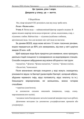 Виставка ППД «Освіта Черкащини» Проектні технології на уроках…
Золотоніська гімназія ім. С.Д. Скляренка І.А. Кононець
253
Це тумани, ріки і моря.
Джерело у спеку, це — життя.
Р.Воробйова
Ось лікар місцевої СЕС розповість нам яку воду треба пити.
Ролик «Чиста вода».
Учень 4. Питна вода — найважливіший фактор здоров'я людини. В
крани міських квартир питна вода потрапляє з річок, водосховищ, озер, з
підземних глибин. Найчистіша — підземна (особливо глибинна,
артезіанська) вода. Але для великих міст цієї води не вистачає.
За даними ВООЗ, вода може містити 13 тисяч токсичних речовин,
водою передається до 80% усіх захворювань, від яких у світі щорічно
вмирає 25 млн. осіб.
Щоб природна вода була придатна для вживання, вона проходить
декілька стадій очищення та знезараження на водопровідних станціях.
Способи очищення забруднених вод можна об'єднати в такі групи:
• механічні, * фізичні, *фізико-механічні, * хімічні, * фізико-хімічні,
• біологічні, *комплексні.
Після визначених методів очищення у воді можуть знаходитись
різноманітні віруси та бактерії (дизентерійні бактерії, холерний вібріон,
збудники черевного тифу, вірус поліомієліту, вірус гепатиту та ін.).
Знешкодити мікроорганізми, які залишились, можна чотирма
способами:
• термічна (скип'ятити);
за допомогою сильних окисників (наприклад, хлору, озону,
марганцевокислого калію);
• впливом іонів благородних металів (зазвичай використовується срібло);
.фізичними методами (за допомогою ультрафіолетових променів або
ультразвуку).
 