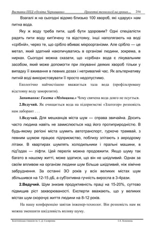 Виставка ППД «Освіта Черкащини» Проектні технології на уроках…
Золотоніська гімназія ім. С.Д. Скляренка І.А. Кононець
254
Взагалі ж на сьогодні відомо близько 100 хвороб, які «дарує» нам
питна вода.
Яку ж воду треба пити, щоб бути здоровим? Одні спеціалісти
радять пити воду кип'ячену та відстояну, інші наполягають на воді
«срібній», через те, що срібло вбиває мікроорганізми. Але срібло — це
метал, який здатний накопичуватись в організмі людини, зокрема, в
нирках. Сьогодні можна сказати, що «срібна» вода є лікувальним
засобом, який може допомогти при лікуванні деяких хвороб тільки у
випадку її вживання в певних дозах і нетривалий час. Як альтернативу
питній воді використовувати її просто недопустимо.
Екологічно найчистішою вважається тала вода (профільтровану
відстояну воду заморозити).
Запитання: Газета «Медицина.» Чому свячена вода довго не псується.
2.Ведучий. Як очищається вода на підприємстві «Златогор» розповість
нам лаборант . . .
1.Ведучий. Для мешканців міста шум — справа звичайна. Досить
часто людина навіть не замислюється над його протиприродністю. В
будь-якому регіоні міста шумить автотранспорт, гуркоче трамвай, з
певним шумом працює підприємство, поблизу злітають з аеродрому
літаки. В квартирах шумлять холодильники і пральні машини, в
під'їздах — ліфти. Цей перелік можна продовжити. Якщо шуму так
багато в нашому житті, може здатися, що він не шкідливий. Однак за
своїм впливом на організм людини шум більше шкідливий, ніж хімічне
забруднення. За останні ЗО років у всіх великих містах шум
збільшився на 12-15 дБ, а суб'єктивна гучність виросла в 3-4рази.
2.Ведучий. Шум знизив продуктивність праці на 15-20%, суттєво
підвищив ріст захворюваності. Експерти вважають, що у великих
містах шум скорочує життя людини на 8-12 років.
На нашу конференцію завітав інженер-технолог. Він розповість нам як
можна зменшити шкідливість впливу шуму.
 