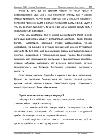 Виставка ППД «Освіта Черкащини» Проектні технології на уроках…
Золотоніська гімназія ім. С.Д. Скляренка І.А. Кононець
255
Учень 5. .Шум діє на організм людини не тільки прямо й
опосередковано. Шум має й інші можливості впливу. Так, у міських
умовах тривалість Життя дерев коротша, ніж у сільській місцевості.
Головною причиною цього є вплив інтенсивного шуму. При дії шуму в
100 дБ рослини виживають 10 днів. При цьому швидко гинуть квіти і
уповільнюється ріст рослин.
Отже, шум шкідливий, але чи можна зменшити його вплив на живі
організми, включаючи людину. Виявляється, можливо, і таких заходів
багато. Насамперед, необхідно суворо дотримуватись чинних
нормативів. На сьогодні на вулицях великих міст шум не спускається
нижче 80 дБ. Для того, щоб зменшити цей рівень, докладаються значні
зусилля, насамперед, з удосконалення самої техніки. Конструктори
працюють над малошумними двигунами й транспортними засобами,
житлові забудови віддаляють від вуличних магістралей, останні
відокремлюють від будинків бетонними екранами, поліпшують
покриття.
Ефективним заходом боротьби з шумом в містах є озеленення.
Дерева, які посаджені близько одне від одного, оточені густими
кущами, значно знижують рівень техногенного шуму і покращують
міське середовище. Запис співу пташок.
Поради щодо зменшення шуму в квартирі І
- відрегулюйте в найбільш сприятливому для вас режимі гучність
дзвоника вхідних дверей та телефону;
- для звукоізоляції стін використовуйте гіпсокартонні плити (їх
закріплюють під шпалерами) або спеціальні прокладки з натуральної
пробки під лінолеум, килимове покриття або паркет;
- щоб двері не скрипіли, змажте їх машинним маслом, щоб не
грюкали, прибийте до косяка смужку тонкої гуми;
 