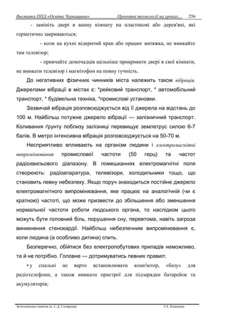 Виставка ППД «Освіта Черкащини» Проектні технології на уроках…
Золотоніська гімназія ім. С.Д. Скляренка І.А. Кононець
256
- замініть двері в ванну кімнату на пластикові або дерев'яні, які
герметично закриваються;
- коли на кухні відкритий кран або працює витяжка, не вмикайте
там телевізор;
- привчайте домочадців щільніше прикривати двері в свої кімнати,
не вмикати телевізор і магнітофон на повну гучність.
До негативних фізичних чинників міста належить також вібрація.
Джерелами вібрації в містах є: *рейковий транспорт, * автомобільний
транспорт, * будівельна техніка, *промислові установки.
Зазвичай вібрація розповсюджується від її джерела на відстань до
100 м. Найбільш потужне джерело вібрації — залізничний транспорт.
Коливання ґрунту поблизу залізниці перевищує землетрус силою 6-7
балів. В метро інтенсивна вібрація розповсюджується на 50-70 м.
Несприятливо впливають на організм людини і електромагнітні
випромінювання промислової частоти (50 герц) та частот
радіохвильового діапазону. В помешканнях електромагнітні поля
створюють: радіоапаратура, телевізори, холодильники тощо, що
становить певну небезпеку. Якщо поруч знаходиться постійне джерело
електромагнітного випромінювання, яке працює на аналогічній (чи є
кратною) частоті, що може призвести до збільшення або зменшення
нормальної частоти роботи людського органа, то наслідком цього
можуть бути головний біль, порушення сну, перевтома, навіть загроза
виникнення стенокардії. Найбільш небезпечним випромінювання є,
коли людина (а особливо дитина) спить.
Безперечно, обійтися без електропобутових приладів неможливо,
та й не потрібно. Головне — дотримуватись певних правил:
• у спальні не варто встановлювати комп'ютер, «базу» для
радіотелефони, а також вмикати пристрої для підзарядки батарейок та
акумуляторів;
 