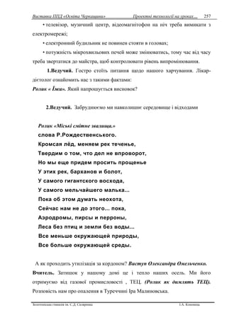 Виставка ППД «Освіта Черкащини» Проектні технології на уроках…
Золотоніська гімназія ім. С.Д. Скляренка І.А. Кононець
257
• телевізор, музичний центр, відеомагнітофон на ніч треба вимикати з
електромережі;
• електронний будильник не повинен стояти в головах;
• потужність мікрохвильових печей може змінюватись, тому час від часу
треба звертатися до майстра, щоб контролювати рівень випромінювання.
1.Ведучий. Гостро стоїть питання щодо нашого харчування. Лікар-
дієтолог ознайомить нас з такими фактами:
Ролик « Їжа». Який напрошується висновок?
2.Ведучий. Забруднюємо ми навколишнє середовище і відходами
Ролик «Міські смітне звалища.»
слова Р.Рождественського.
Кромсая лёд, меняем рек теченье,
Твердим о том, что дел не впроворот,
Но мы еще придем просить прощенье
У этих рек, барханов и болот,
У самого гигантского восхода,
У самого мельчайшего малька...
Пока об этом думать неохота,
Сейчас нам не до этого... пока,
Аэродромы, пирсы и перроны,
Леса без птиц и земли без воды...
Все меньше окружающей природы,
Все больше окружающей среды.
А як проходить утилізація за кордоном? Виступ Олександра Омельченко.
Вчитель. Затишок у нашому домі це і тепло наших осель. Ми його
отримуємо від газової промисловості , ТЕЦ. (Ролик як димлять ТЕЦ).
Розповість нам про опалення в Туреччині Іра Малиновська.
 