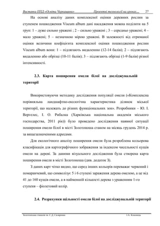 Виставка ППД «Освіта Черкащини» Проектні технології на уроках…
Золотоніська гімназія ім. С.Д. Скляренка І.А. Кононець
27
На основі аналізу даних комплексної оцінки деревних рослин за
ступенем пошкодження Viscum album дані насадження можна поділити на 5
груп: 1 – дуже сильно уражені ; 2 – сильно уражені ; 3 – середньо уражені; 4 –
мало уражені; 5 – незначною мірою уражені. В залежності від отриманої
оцінки величини коефіцієнта комплексної оцінки пошкодження рослин
Viscum album вони: 1 – підлягають видаленню (12-14 балів); 2 – підлягають
видаленню або обрізці (10-11 балів); 3 – підлягають обрізці (1-9 балів) різної
інтенсивності.
2.3. Карта поширення омели білої на досліджувальній
території
Використовуючи методику дослідження популяції омели («Комплексна
порівняльна ландшафтно-екологічна характеристика ділянок міської
території, що належать до різних функціональних зон». Розробники – Ю. І.
Вергелес, І. О. Рибалка (Харківська національна академія міського
господарства, 2011 рік)) було проведено дослідження наявної ситуації
поширення омели білої в місті Золотоноша станом на місяць грудень 2014 р.
за вищезазначеними адресами.
Для екологічного аналізу поширення омели була розроблена кольорова
класифікація для картографічного зображення за індексом чисельності кущів
омели на дереві. За даними візуального дослідження була створена карта
поширення омели в місті Золотоноша (див. додаток З).
З даних карт чітко видно, що серед інших кольорів переважає червоний і
помаранчевий, що символізує 5 і 6 ступені зараження дерева омелою, а це від
41 до 160 кущів омели, а в найменшій кількості дерева з ураженням 1-го
ступеня – фіолетовий колір.
2.4. Розрахунки щільності омели білої на досліджувальній території
 