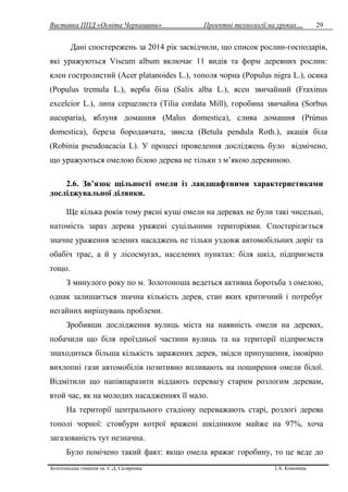 Виставка ППД «Освіта Черкащини» Проектні технології на уроках…
Золотоніська гімназія ім. С.Д. Скляренка І.А. Кононець
29
Дані спостережень за 2014 рік засвідчили, що список рослин-господарів,
які уражуються Viscum album включає 11 видів та форм деревних рослин:
клен гостролистий (Acer platanoides L.), тополя чорна (Populus nigra L.), осика
(Populus tremula L.), верба біла (Salix alba L.), ясен звичайний (Fraxinus
excelcior L.), липа серцелиста (Tilia cordata Mill), горобина звичайна (Sorbus
aucuparia), яблуня домашня (Malus domestica), слива домашня (Prúnus
domestica), береза бородавчата, звисла (Betula pendula Roth.), акація біла
(Robinia pseudoacacia L). У процесі проведення досліджень було відмічено,
що уражуються омелою білою дерева не тільки з м’якою деревиною.
2.6. Зв’язок щільності омели із ландшафтними характеристиками
досліджувальної ділянки.
Ще кілька років тому рясні кущі омели на деревах не були такі чисельні,
натомість зараз дерева уражені суцільними територіями. Спостерігається
значне ураження зелених насаджень не тільки уздовж автомобільних доріг та
обабіч трас, а й у лісосмугах, населених пунктах: біля шкіл, підприємств
тощо.
З минулого року по м. Золотоноша ведеться активна боротьба з омелою,
однак залишається значна кількість дерев, стан яких критичний і потребує
негайних вирішувань проблеми.
Зробивши дослідження вулиць міста на наявність омели на деревах,
побачили що біля проїздньої частини вулиць та на території підприємств
знаходиться більша кількість заражених дерев, звідси припущення, імовірно
вихлопні гази автомобілів позитивно впливають на поширення омели білої.
Відмітили що напівпаразити віддають перевагу старим розлогим деревам,
втой час, як на молодих насадженнях її мало.
На території центрального стадіону переважають старі, розлогі дерева
тополі чорної: стовбури котрої вражені шкідником майже на 97%, хоча
загазованість тут незначна.
Було помічено такий факт: якщо омела вражає горобину, то це веде до
 