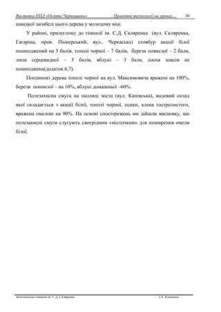 Виставка ППД «Освіта Черкащини» Проектні технології на уроках…
Золотоніська гімназія ім. С.Д. Скляренка І.А. Кононець
30
швидкої загибелі цього дерева у молодому віці.
У районі, прилеглому до гімназії ім. С.Д. Скляренка (вул. Скляренка,
Гагаріна, пров. Піонерський, вул.. Черкаська) стовбур акації білої
пошкоджений на 5 балів, тополі чорної – 7 балів, берези повислої – 2 бали,
липи серцевидної – 5 балів, яблуні – 3 бали, сосна зовсім не
пошкоджена(додаток 6,7).
Поодинокі дерева тополі чорної на вул. Максимовича вражені на 100%,
берези пониклої – на 10%, яблуні домашньої –60%.
Полезахисна смуга на околиці міста (вул. Канівська), видовий склад
якої складається з акації білої, тополі чорної, осики, клена гостролистого,
вражена омелою на 90%. На основі спостережень ми дійшли висновку, що
полезахисні смуги слугують своєрідним «місточком» для поширення омели
білої.
 