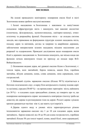 Виставка ППД «Освіта Черкащини» Проектні технології на уроках…
Золотоніська гімназія ім. С.Д. Скляренка І.А. Кононець
32
ВИСНОВКИ.
На основі проведеного моніторингу поширення омели білої в місті
Золотоноша можна зробити наступні висновки:
1. Зелені насадження м. Золотоноша є важливою та невід’ємною
складовою інфраструктури міста і виконують такі важливі екологічні
(газоочисну, фільтрувальну, шумопоглинальну, санітарно-захисну), етико-
естетичну та рекреаційну функції. Озеленення міста – це складна система
заходів, яка спрямована на формування структури зелених насаджень міста,
посадку дерев та квітників, догляд за хворими та аварійними деревами,
забезпечення використання зелених насаджень міським населенням для
рекреації та оздоровлення. Проведені дослідження щодо поширення омели
білої в деревних насадженнях м. Золотоноша показують, що міська влада цю
функцію почала виконувати тільки по приходу до посади мера В.О.
Войцехівського.
2. Основними видами дерев, які уражені омелою білою в Золотоноші, є:
тополя чорна, ясен звичайний, береза повисла, акація біла, горобина
звичайна, яблуня домашня, осика, слива домашня, липа серцевидна, клен
гостролистий.
3. Найвищий ступінь зараження омелою (більше 90 %) відмічається в
біотопах полезахисних смуг, в парку біля центрального стадіону вздовж доріг
та залізниці, середня (30-60 %) – на промислових територіях міста, найнижча
(до 30 %) – в плодових садах присадибних ділянок, це говорить про те, що
поширенню напівпаразита сприяє загазованість повітря(цю гіпотезу треба ще
довести), вік дерева та розташування гілок на дереві. Розлогі дерева з рідкою
кроною уражаються частіше ніж ті, що мають густі верхів’я.
4. Дерева одного виду в умовах міста характеризуються різною
інтенсивністю зараження омелою: від 1 до 10 для плодових дерев, ясеня
звичайного, берези повислої; від 10 до 50 для клена гостролистого, горобини
звичайної; більше 50 для тополі чорної, осики, акації білої, липи серцевидної,
 