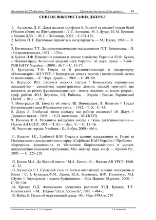 Виставка ППД «Освіта Черкащини» Проектні технології на уроках…
Золотоніська гімназія ім. С.Д. Скляренка І.А. Кононець
34
СПИСОК ВИКОРИСТАНИХ ДЖЕРЕЛ
1. Астахова, Л. Є. Деякі аспекти морфології, біології та екології омели білої
(Viscum album) на Житомирщині / Л. Є. Астахова, М. І. Дудар, Н. М. Процюк
// Вісник ДАУ. – № 2. – Житомир, 2005. – С.131-136.
2. Бейлин И. Г. Цветковые паразиты и полупаразиты.— М.: Наука, 1968.— 31
c
3. Битвинскас Т.Т. Дендроклиматические исследования /Т.Т. Битвинскас. –Л.
: Гидрометеоиздат, 1974. – 170 с.
4. Букша И.Ф. Изменение климата и лесное хозяйство Украины /И.Ф. Букша
// Наукові праці Лісівничої академії наук України : зб. наук. праць. – Львів :
РВВ НЛТУ України. – 2009.– № 7. – С. 11-17.
5. Булгакова Т.О. Омела та її рослини-господарі в дендропарку
«Олександрія» АН УРСР // Інтродукція деяких екзотів і політомічний метод
їх визначення.— К.: Наук. думка.— 1969.— С. 49–50.
6. Вергелес Ю.І. Екологія міських систем / Комплексна порівняльна
ландшафтно - екологічна характеристика ділянок міської території, що
належать до різних функціональних зон : метод. вказівки до викон. розрах.-
граф. роботи /Ю.І. Вергелес, І.О. Рибалка. – Харків : Вид-во Харківської
НАМГ. – 2011. – 19 с.
7. Виноградов Ш. Заметки об омеле /Ш. Виноградов, П. Никитин // Труды
Ботанического сада Юрьевского ун-та. – 1912. –Т. Х. –С. 45.
8. Дідух Я. Глобальні зміни клімату: що робити екологам? /Я. Дідух //
Дзеркало тижня.– 2008. – 15-21 листопада. –№ 43(722).
9. Иванова И.Л. Механизм внедрения омелы в ткань растения-хозяина.—
Изд-во АН СССР, 1951.—Т. 81.— Вып. V.— С. 15–16.
10. Экология города: Учебник.- К.: Либра, 2000.- 464 с.
11. Косенко І.С., Грабовий В.М. Омела в зелених насадженнях м. Умані та
Національного дендрологічного парку «Софіївка» НАН України // Проблеми
збереження, відновлення та збагачення біорізноманітності в умовах
антропогенно зміненого середовища. Мат. міжнар. наук. конф. — Кривий Ріг,
2005. — С. 225–228
12. Кохно М.А. До біології омели / М.А. Кохно.–К. : Вид-во АН УРСР, 1960.
–С. 32.
13. Кузнецов С.І. Сучасний стан та шляхи оптимізації зелених насаджень в
Києві / С. І. Кузнецов,Ф.М. Левон, Ю.А. Клименко, В.Ф. Пилипчук, М.І.
Шумік // Інтродукція і зелене будівництво.—Біла Церква: Мустанг, 2000.—
С. 90–104.
14. Крамер П.Д. Физиология древесных растений /П.Д. Крамер, Т.Т.
Козловський. – М. : Изд-во "Лесн. пром-сть", 1983. – 464 с.
15. Небел Б. Наука об окружающей среде. -М.: Мир.-1993.-е. 270
 