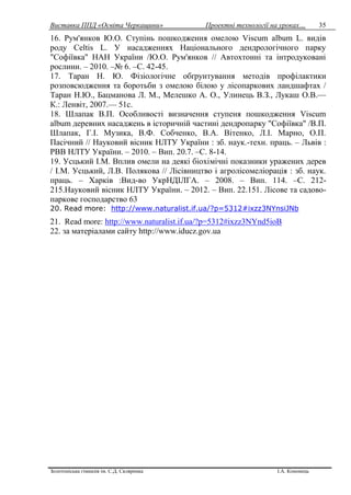 Виставка ППД «Освіта Черкащини» Проектні технології на уроках…
Золотоніська гімназія ім. С.Д. Скляренка І.А. Кононець
35
16. Рум'янков Ю.О. Ступінь пошкодження омелою Viscum album L. видів
роду Celtis L. У насадженнях Національного дендрологічного парку
"Софіївка" НАН України /Ю.О. Рум'янков // Автохтонні та інтродуковані
рослини. – 2010. –№ 6. –С. 42-45.
17. Таран Н. Ю. Фізіологічне обґрунтування методів профілактики
розповсюдження та боротьби з омелою білою у лісопаркових ландшафтах /
Таран Н.Ю., Бацманова Л. М., Мелешко А. О., Улинець В.З., Лукаш О.В.—
К.: Ленвіт, 2007.— 51с.
18. Шлапак В.П. Особливості визначення ступеня пошкодження Viscum
album деревних насаджень в історичній частині дендропарку "Софіївка" /В.П.
Шлапак, Г.І. Музика, В.Ф. Собченко, В.А. Вітенко, Л.І. Марно, О.П.
Пасічний // Науковий вісник НЛТУ України : зб. наук.-техн. праць. – Львів :
РВВ НЛТУ України. – 2010. – Вип. 20.7. –С. 8-14.
19. Усцький І.М. Вплив омели на деякі біохімічні показники уражених дерев
/ І.М. Усцький, Л.В. Полякова // Лісівництво і агролісомеліорація : зб. наук.
праць. – Харків :Вид-во УкрНДІЛГА. – 2008. – Вип. 114. –С. 212-
215.Науковий вісник НЛТУ України. – 2012. – Вип. 22.151. Лісове та садово-
паркове господарство 63
20. Read more: http://www.naturalist.if.ua/?p=5312#ixzz3NYnsiJNb
21. Read more: http://www.naturalist.if.ua/?p=5312#ixzz3NYnd5ioB
22. за матеріалами сайту http://www.iducz.gov.ua
 