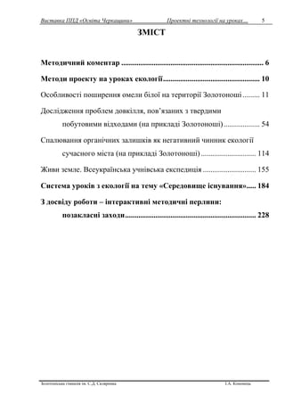 Виставка ППД «Освіта Черкащини» Проектні технології на уроках…
Золотоніська гімназія ім. С.Д. Скляренка І.А. Кононець
5
ЗМІСТ
Методичний коментар ........................................................................... 6
Методи проекту на уроках екології................................................... 10
Особливості поширення омели білої на території Золотоноші......... 11
Дослідження проблем довкілля, пов’язаних з твердими
побутовими відходами (на прикладі Золотоноші)................... 54
Спалювання органічних залишків як негативний чинник екології
сучасного міста (на прикладі Золотоноші)............................. 114
Живи земле. Всеукраїнська учнівська експедиція ............................ 155
Система уроків з екології на тему «Середовище існування»..... 184
З досвіду роботи – інтерактивні методичні перлини:
позакласні заходи..................................................................... 228
 