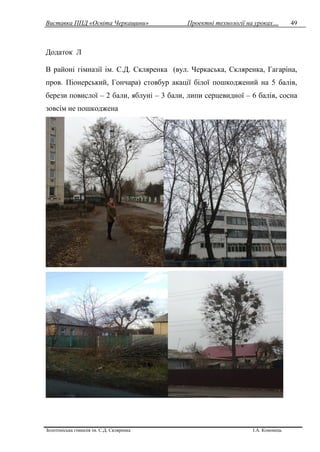 Виставка ППД «Освіта Черкащини» Проектні технології на уроках…
Золотоніська гімназія ім. С.Д. Скляренка І.А. Кононець
49
Додаток Л
В районі гімназії ім. С.Д. Скляренка (вул. Черкаська, Скляренка, Гагаріна,
пров. Піонерський, Гончара) стовбур акації білої пошкоджений на 5 балів,
берези повислої – 2 бали, яблуні – 3 бали, липи серцевидної – 6 балів, сосна
зовсім не пошкоджена
 
